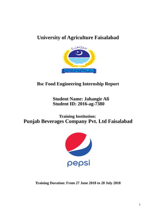 University of Agriculture Faisalabad
Bsc Food Engineering Internship Report
Student Name: Jahangir Ali
Student ID: 2016-ag-7380
Training Institution:
Punjab Beverages Company Pvt. Ltd Faisalabad
Training Duration: From 27 June 2018 to 28 July 2018
1
 