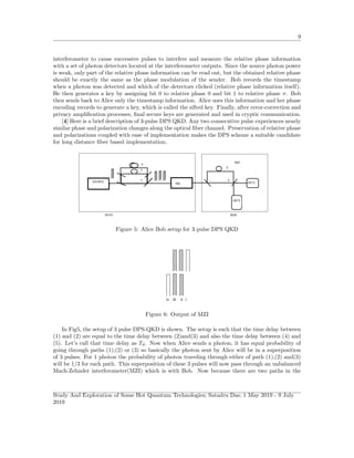 9
interferometer to cause successive pulses to interfere and measure the relative phase information
with a set of photon detectors located at the interferometer outputs. Since the source photon power
is weak, only part of the relative phase information can be read out, but the obtained relative phase
should be exactly the same as the phase modulation of the sender. Bob records the timestamp
when a photon was detected and which of the detectors clicked (relative phase information itself).
He then generates a key by assigning bit 0 to relative phase 0 and bit 1 to relative phase π. Bob
then sends back to Alice only the timestamp information. Alice uses this information and her phase
encoding records to generate a key, which is called the sifted key. Finally, after error-correction and
privacy ampliﬁcation processes, ﬁnal secure keys are generated and used in cryptic communication.
[4] Here is a brief description of 3-pulse DPS QKD. Any two consecutive pulse experiences nearly
similar phase and polarization changes along the optical ﬁber channel. Preservation of relative phase
and polarizations coupled with ease of implementation makes the DPS scheme a suitable candidate
for long distance ﬁber based implementation.
Figure 5: Alice Bob setup for 3 pulse DPS QKD
Figure 6: Output of MZI
In Fig5, the setup of 3 pulse DPS-QKD is shown. The setup is such that the time delay between
(1) and (2) are equal to the time delay between (2)and(3) and also the time delay between (4) and
(5). Let’s call that time delay as Td. Now when Alice sends a photon, it has equal probability of
going through paths (1),(2) or (3) so basically the photon sent by Alice will be in a superposition
of 3 pulses. For 1 photon the probability of photon traveling through either of path (1),(2) and(3)
will be 1/3 for each path. This superposition of these 3 pulses will now pass through an unbalanced
Mach-Zehnder interferometer(MZI) which is with Bob. Now because there are two paths in the
Study And Exploration of Some Hot Quantum Technologies; Satadru Das; 1 May 2019 - 9 July
2019
 