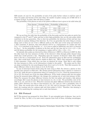 10
MZI namely (4) and (5), the probability of each of the pulse further reduces to half for each of
these two paths and because of the time delay, the number of pulses coming out of MZI will be 4
as shown in Fig 6. In short, Bob will detect 4 pulses.
The probability of the photon on each of the pulses at diﬀerent time is given in the table below.[4]
Time Instant Probable Paths Probability of Detection
I 1-4 1/6
II 2-4 or 3-5 1/6 + 1/6 = 1/3
III 2-5 or 3-4 1/6 + 1/6 =1/3
IV 3-5 1/6
We can see from the table that the probability of the ﬁrst pulse and the last pulse are pretty low
compared to the 2nd
and 3rd
pulse and due to their high probability they are the only pulses which
contribute in the key generation. Due to their low probability the detection of ﬁrst and last time
slot results in random clicking of the detectors. So, if we can generalise the entire thing to certain
things such as there are not 3 but n diﬀerent paths in the Alice part of the setup and instead of
1 Alice transmits N photons, then each photons will be in a superposition of n pulses and only
N(n−1)/n contribute to the ﬁnal key. (n−1)/n term is called as shifted key rate and it is denoted
by Rshift . So the probability of photon in the ﬁrst and the last time slot is 1/(n) ∗ 1/2 = 1/2n
and the photon probability for the remaining n-1 pulses will be 1/2n + 1/2n = 1/n .
So basically after pulses are detected by either of Detector 1 (DET1) or Detector 2 (DET 2), Bob
lets Alice know the time instances of either of the detector’s clicks through public channel using
which they would generate a key. Depending upon the sequence of detectors clicks Alice would
know if the key is compromised or not. From the information given by Bob and her modulation
data, Alice would know which detector clicked on Bob’s site. DET1 click represents 0 and DET
2 click represents 1 from which they can have an identical bit string. Since Bob is only telling
the time instances to Alice, no bit information is leaked to the public. . The pulses sent by Alice
are phase modulated by two nonorthogonal basis {0,π} and {π/2, 3π/2}. Then Bob measures the
phase diﬀerence either in {0,π} basis or {π/2, 3π/2} basis.
In case of intercept/resend attack using the same setup as Bob, Eve detects a photon at four
possible time instances as Bob does. She obtains partial information when a photon is counted at
(ii) or (iii), while she gets no information when it is counted at (i) or (iv). From the measurement at
(ii) or (iii), Eve knows one of the two phase-diﬀerences. If Eve sends a photon split into two pulses
having the measured phase diﬀerence, she changes the counting rate at each time-instance in Bob.
When Eve measures the phase diﬀerence between the ﬁrst two pulses and resends a fake photon
accordingly, Bob counts the photon at time-instances (i), (ii), or (iii). The probability ratio of the
click at (i), (ii), and (iii) is 1:2:1. When Eve measures the phase diﬀerence between the second two
pulses, Bob’s detectors can click at time-instances (ii), (iii), and (iv) with a probability ratio of
1:2:1. Thus, the overall ratio of the clicks at (i), (ii), (iii), and (iv) becomes 1:3:3:1. On the other
hand, the counting ratio for a photon split into three pulses is 1:2:2:1. Therefore, this cheating is
revealed by monitoring the counting rate at each time-instance.
3.4 E91 Protocol
[6, 7] This protocol was proposed by Artur Ekert. It uses entangled pairs of photons. hese can be
created by Alice, by Bob, or by some source separate from both of them, including eavesdropper
Study And Exploration of Some Hot Quantum Technologies; Satadru Das; 1 May 2019 - 9 July
2019
 