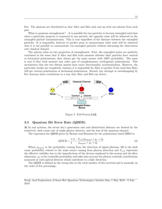 11
Eve. The photons are distributed so that Alice and Bob each end up with one photon from each
pair.
What is quantum entanglement? . It is possible for two particles to become entangled such that
when a particular property is measured in one particle, the opposite state will be observed on the
entangled particle instantaneously. This is true regardless of the distance between the entangled
particles. It is impossible, however to predict prior to measurement what state will be observed
thus it is not possible to communicate via entangled particles without discussing the observation
over classical channel.
The scheme relies on two properties of entanglement. First, the entangled states are perfectly
correlated in the sense that if Alice and Bob both measure whether their particles have vertical
or horizontal polarizations, they always get the same answer with 100% probability. The same
is true if they both measure any other pair of complementary (orthogonal) polarizations. This
necessitates that the two distant parties have exact directionality synchronization. However, the
particular results are completely random; it is impossible for Alice to predict if she (and thus Bob)
will get vertical polarization or horizontal polarization. Second, any attempt at eavesdropping by
Eve destroys these correlations in a way that Alice and Bob can detect.
Figure 7: E19 Protocol[12]
3.5 Quantum Bit Error Rate (QBER)
[8] In real systems, the secure key’s generation rate and distribution distance are limited by the
sensitivity, dark count rate of single photon detector, and the loss of the quantum channel.
The expression for QBER given by Bennet and Brassard for the polarization based BB84 is:
QBER =
1
2
(1 − Veff )psignal + px + db
psignal + px + db
(2)
Where psignal is the probability coming from the detection of signal photons, dB is the dark
count probability related to the noise source coming from photon detection and Veff represents
the eﬀective visibility due to the imperfections of the devices employed in the system and the ﬁber
dispersion. px is the crosstalks probability and takes into account the photon crosstalk contributions
measured at each optical detector which contribute to a false detection.
The QBER is deﬁned as the wrong bits to the total number of bits received and is normally on
the order of few percentage.
Study And Exploration of Some Hot Quantum Technologies; Satadru Das; 1 May 2019 - 9 July
2019
 