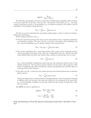 12
QBER =
Rerror
Rsift + Rerror
(3)
The sifted key corresponds to the case in which Alice and Bob made compatible choices of bases,
so its rate is half that of raw keys. The raw rate is the product of the pulse rate frep , the mean
number of photons per pulse µ, the probability tlink of a photons arriving at the analyser, and the
probability η of the photon’s being detected:
Rsift =
1
2
Rraw =
1
2
qfrepµtlinkη (4)
The factor q must be introduced for some phase coding setups in order to correct for noninter-
fering path combinations.
Several things contribute to Rerror:
• The ﬁrst arises from photons that end up in the wrong detector due to imperfect interference
or polarization contrast. This error rate Ropt is given by the product of the sifted-key rate
Rsift and the probability popt of a photon’s going to the wrong detector:
Ropt = Rsiftpopt =
1
2
qfrepµtlinkηpopt (5)
• The second contribution Rdet, arises from detector dark counts or from remaining environ-
mental stray lights in free-space setup. This rate is independent of bit rate. But here the dark
counts falling within the short time window when a photon is expected give rise to errors:
Rdet =
1
2
1
2
freppdarkn (6)
Pdark is the probability of registering a dark count per time window per detector and n is the
number of detectors. The two factors of ½ are related to the fact that a dark count has a 50%
chance of happening when Alice and Bob have chosen incompatible bases and 50% chance of
occurring in the correct detector.
• The third error Racc is about the error which arise from uncorrelated photons due to imperfect
photon sources:
Racc =
1
2
1
2
freppacctlinknη (7)
This factor appears only in systems based on entangled photons, where the photons belonging
to diﬀerent pairs but arriving in the same time window are not necessarily in the same state.
pacc is the probability of ﬁnding a second pair within the time window, knowing that a ﬁrst
one was created.
The QBER can now be expressed as:
QBER =
Ropt + Rdet + Racc
Rsift
(8)
= popt +
pdarkn
2tlinkqµη
+
pacc
2qµ
(9)
Study And Exploration of Some Hot Quantum Technologies; Satadru Das; 1 May 2019 - 9 July
2019
 