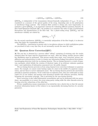 13
= QBERopt + QBERdet + QBERacc (10)
QBERopt is independent of the transmission distance(basically independent of tlink). It can be
considered as a measure of the optical quality of the setup, depending only on the polarization
or interference fringe contrast. The technical eﬀort needed to obtain and, more importantly, to
maintain a given QBERopt is an important criterion for evaluating diﬀerent quantum channels. In
ﬁber based Quantum Channels (QC), the problem is to maintain this value in spite of polarization
ﬂuctuations and depolarization in the ﬁber link. For a phase-coding setup, QBERopt and the
interference visibility are related by:
QBERopt =
1 − V
2
(11)
For the second contribution, QBERdet is essentially independent of the ﬁber length, it is detector
noise that limits the transmission distance.
The QBERacc contribution is present only in two-photon schemes in which multiphoton pulses
are processed in such a way that they do not necessarily encode the same bit value.
3.6 Quantum Error Correction(QEC)
[9] The raw key is obtained by a process called ”sifting” consisting of retaining only the results
obtained when the bases used for measurement are same. After key sifting, another process called
key distillation must be performed. This process entails three steps: error correction, privacy am-
pliﬁcation and authentication in order to counter any information leakage from photon interception,
eavesdropping detection (with the no-cloning theorem: The no cloning theorem is a result of quan-
tum mechanics which forbids the creation of identical copies of an arbitrary unknown quantum
state ) and exploitation of information announced over the public channel.
The no cloning theorem prevents us from using classical error correction techniques on quantum
states. For example, we cannot create backup copies of a state in the middle of a quantum compu-
tation, and use them to correct subsequent errors. The no-cloning theorem protects the uncertainty
principle in quantum mechanics. If one could clone an unknown state, then one could make as many
copies of it as one wished, and measure each dynamical variable with arbitrary precision, thereby
bypassing the uncertainty principle. This is prevented by the non-cloning theorem.
Error correction is also called Information reconciliation and can be performed with two proce-
dures: one possibility is to correct the errors using parity coding while the other discards errors by
locating error-free subsections of the sifted key.
Privacy ampliﬁcation means compression of an initial key into a shorter key so that the amount
of private information known to Eve reduces to an exponentially decreasing function of a security
parameter.
Study And Exploration of Some Hot Quantum Technologies; Satadru Das; 1 May 2019 - 9 July
2019
 
