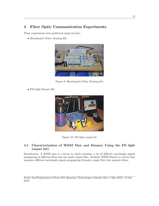 15
4 Fiber Optic Communication Experiments
These experiments were performed using two kits:
• Benchmark’s Fiber Training Kit
Figure 9: Benchmark’s Fiber Training Kit
• FO Light Runner Kit
Figure 10: FO light runner kit
4.1 Characterization of WDM Mux and Demux( Using the FO light
runner kit)
Introduction: A WDM mux is a device in which combines a set of diﬀerent wavelength signals
propagating in diﬀerent ﬁbers into one single output ﬁber. Similarly WDM Demux is a device that
separates diﬀerent wavelength signals propagating through a single ﬁber into separate ﬁbers.
Study And Exploration of Some Hot Quantum Technologies; Satadru Das; 1 May 2019 - 9 July
2019
 
