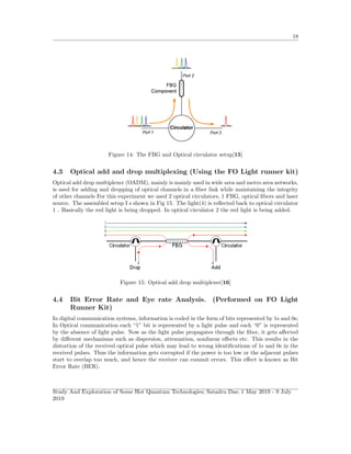 18
Figure 14: The FBG and Optical circulator setup[15]
4.3 Optical add and drop multiplexing (Using the FO Light runner kit)
Optical add drop multiplexer (OADM), mainly is mainly used in wide area and metro area networks,
is used for adding and dropping of optical channels in a ﬁber link while maintaining the integrity
of other channels For this experiment we used 2 optical circulators, 1 FBG, optical ﬁbers and laser
source. The assembled setup I s shown in Fig 15. The light(4) is reﬂected back to optical circulator
1 . Basically the red light is being dropped. In optical circulator 2 the red light is being added.
Figure 15: Optical add drop multiplexer[16]
4.4 Bit Error Rate and Eye rate Analysis. (Performed on FO Light
Runner Kit)
In digital communication systems, information is coded in the form of bits represented by 1s and 0s;
In Optical communication each “1” bit is represented by a light pulse and each “0” is represented
by the absence of light pulse. Now as the light pulse propagates through the ﬁber, it gets aﬀected
by diﬀerent mechanisms such as dispersion, attenuation, nonlinear eﬀects etc. This results in the
distortion of the received optical pulse which may lead to wrong identiﬁcations of 1s and 0s in the
received pulses. Thus the information gets corrupted if the power is too low or the adjacent pulses
start to overlap too much, and hence the receiver can commit errors. This eﬀect is known as Bit
Error Rate (BER).
Study And Exploration of Some Hot Quantum Technologies; Satadru Das; 1 May 2019 - 9 July
2019
 