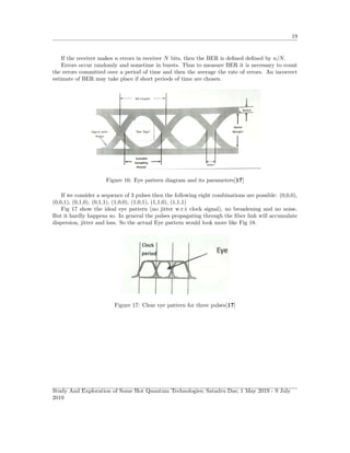 19
If the receiver makes n errors in receiver N bits, then the BER is deﬁned deﬁned by n/N.
Errors occur randomly and sometime in bursts. Thus to measure BER it is necessary to count
the errors committed over a period of time and then the average the rate of errors. An incorrect
estimate of BER may take place if short periods of time are chosen.
Figure 16: Eye pattern diagram and its parameters[17]
If we consider a sequence of 3 pulses then the following eight combinations are possible: (0,0,0),
(0,0,1), (0,1,0), (0,1,1), (1,0,0), (1,0,1), (1,1,0), (1,1,1)
Fig 17 show the ideal eye pattern (no jitter w.r.t clock signal), no broadening and no noise.
But it hardly happens so. In general the pulses propagating through the ﬁber link will accumulate
dispersion, jitter and loss. So the actual Eye pattern would look more like Fig 18.
Figure 17: Clear eye pattern for three pulses[17]
Study And Exploration of Some Hot Quantum Technologies; Satadru Das; 1 May 2019 - 9 July
2019
 