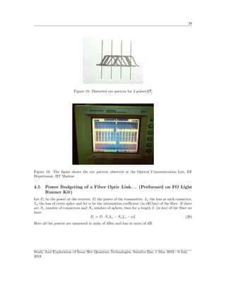 20
Figure 18: Distorted eye pattern for 3 pulses[17]
Figure 19: The ﬁgure shows the eye pattern observed at the Optical Communication Lab, EE
Department, IIT Madras
4.5 Power Budgeting of a Fiber Optic Link. . (Performed on FO Light
Runner Kit)
Let Pr be the power at the receiver, Pt the power of the transmitter, Lc the loss at each connector,
Ls the loss of every splice and let α be the attenuation coeﬃcient (in dB/km) of the ﬁber. If there
are Nc number of connectors and Ns number of splices, then for a length L (in km) of the ﬁber we
have:
Pr = Pt–NcLc − NsLs − αL (20)
Here all the powers are measured in units of dBm and loss in units of dB.
Study And Exploration of Some Hot Quantum Technologies; Satadru Das; 1 May 2019 - 9 July
2019
 