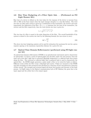 21
4.6 Rise Time Budgeting of a Fiber Optic link. . (Performed on FO
Light Runner Kit)
Rise time of a device is deﬁned as the time taken for the response of the device to increase from
10% to 90% of the ﬁnal output when the input changes abruptly in a step like fashion. The total
rise time of a ﬁber optic system is given by a combination of the transmitter, the receiver and most
importantly the dispersion of the ﬁber. If τt, τr, τf represent the rise time of the transmitter, the
receiver and the ﬁber respectively, then the total system rise time is given by:
τs = τt
2 + τr
2 + τf
2 (21)
The rise time of a ﬁber is equal to the pulse dispersion of the ﬁber. The overall bandwidth of the
system is related to the system rise time by the following formula (for non return to zero):
∆f =
0.7
τs
(22)
The above rise time budgeting analysis cab be used for estimation the maximum bit rate for a given
repeater spacing or the maximum repeaterless distance for a given bit rate.
4.7 Optical Time Domain Reﬂectometer (performed using FO light run-
ner kit)
An optical time-domain reﬂectometer (OTDR) is an optoelectronic instrument used to characterize
an optical ﬁber. It injects a series of optical pulses into the ﬁber under test and extracts, from the
same end of the ﬁber, light that is scattered (Rayleigh backscatter) or reﬂected back from points
along the ﬁber. The scattered or reﬂected light that is gathered back is used to characterize the
optical ﬁber. An OTDR simply generates a pulse inside a ﬁber to be tested for faults or defects.
Diﬀerent events within the ﬁber create a Rayleigh back scatter. Pulses are returned to the OTDR
and their strengths are then measured and calculated as a function of time and plotted as a function
of ﬁber stretch. The strength and returned signal tell about the location and intensity of the fault
present. In Fig20 (taken in the Optical communication Lab at IIT Madras) the green line is the
input signal and the yellow line is the output signal.
Study And Exploration of Some Hot Quantum Technologies; Satadru Das; 1 May 2019 - 9 July
2019
 