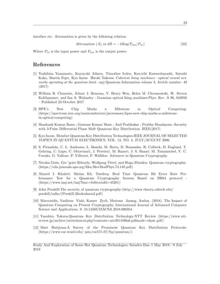 23
interface etc. Attenuation is given by the following relation:
Attenuation (A), in dB = −10log(Pout/Pin) (23)
Where Pin is the input power and Pout is the output power.
References
[1] Yoshihisa Yamamoto, Kazuyuki Aihara, Timothee Leleu, Ken-ichi Kawarabayashi, Satoshi
Kako, Martin Fejer, Kyo Inoue Hiroki Takesue Coherent Ising machines—optical neural net-
works operating at the quantum limit. -npj Quantum Information volume 3, Article number: 49
(2017)
[2] William R. Clements, Jelmer J. Renema, Y. Henry Wen, Helen M. Chrzanowski, W. Steven
Kolthammer, and Ian A. Walmsley - Gaussian optical Ising machines-Phys. Rev. A 96, 043850
– Published 23 October 2017
[3] HPE’s New Chip Marks a Milestone in Optical Computing-
(https://spectrum.ieee.org/semiconductors/processors/hpes-new-chip-marks-a-milestone-
in-optical-computing)
[4] Shashank Kumar Ranu ; Gautam Kumar Shaw ; Anil Prabhakar ; Prabha Mandayam -Security
with 3-Pulse Diﬀerential Phase Shift Quantum Key Distribution- IEEE(2017)
[5] Kyo Inoue, Member-Quantum Key Distribution Technologies-IEEE JOURNAL OF SELECTED
TOPICS IN QUANTUM ELECTRONICS, VOL. 12, NO. 4, JULY/AUGUST 2006
[6] S. Pirandola, U. L. Andersen, L. Banchi, M. Berta, D. Bunandar, R. Colbeck, D. Englund, T.
Gehring, C. Lupo, C. Ottaviani1, J. Pereira1, M. Razavi, J. S. Shaari, M. Tomamichel, V. C.
Usenko, G. Vallone, P. Villoresi, P. Wallden- Advances in Quantum Cryptography
[7] Nicolas Gisin, Gre´goire Ribordy, Wolfgang Tittel, and Hugo Zbinden- Quantum cryptography-
(https://cdn.journals.aps.org/ﬁles/RevModPhys.74.145.pdf)
[8] Ahmed I. Khaleel, Shelan Kh. Tawfeeq- Real Time Quantum Bit Error Rate Per-
formance Test for a Quantum Cryptography System Based on BB84 protocol -
(https://www.iasj.net/iasj?func=fulltextaId=45281)
[9] John Preskill-The security of quantum cryptography-(http://www.theory.caltech.edu/
preskill/talks/(Preskill Biedenharn2.pdf)
[10] Mavroeidis, Vasileios Vishi, Kamer Zych, Mateusz Jøsang, Audun. (2018). The Impact of
Quantum Computing on Present Cryptography. International Journal of Advanced Computer
Science and Applications. 9. 10.14569/IJACSA.2018.090354.
[11] Yasuhiro Tokura-Quantum Key Distribution Technology-NTT Review (https://www.ntt-
review.jp/archive/ntttechnical.php?contents=ntr201109fa6.pdfmode=show pdf)
[12] Mart Haitjema-A Survey of the Prominent Quantum Key Distribution Protocols-
(https://www.cse.wustl.edu/ jain/cse571-07/ftp/quantum/)
Study And Exploration of Some Hot Quantum Technologies; Satadru Das; 1 May 2019 - 9 July
2019
 