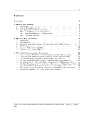 2
Contents
1 Abstract 3
2 Optical Ising Machine 3
2.1 Introduction . . . . . . . . . . . . . . . . . . . . . . . . . . . . . . . . . . . . . . . . . 3
2.2 Ising Model and Ising Machine . . . . . . . . . . . . . . . . . . . . . . . . . . . . . . 3
2.3 Optical Ising Machine Setup and Designs . . . . . . . . . . . . . . . . . . . . . . . . 4
2.3.1 Optical Delay Line Coupling Scheme . . . . . . . . . . . . . . . . . . . . . . . 4
2.3.2 Measurement-Feedback Coupling Scheme . . . . . . . . . . . . . . . . . . . . 5
2.3.3 Chip based Approach . . . . . . . . . . . . . . . . . . . . . . . . . . . . . . . 6
3 Quantum Key Distribution 7
3.1 Introduction . . . . . . . . . . . . . . . . . . . . . . . . . . . . . . . . . . . . . . . . . 7
3.2 BB84 Protocol . . . . . . . . . . . . . . . . . . . . . . . . . . . . . . . . . . . . . . . 7
3.3 Diﬀerential Phase Shift Quantum Key Distribution (DPS-QKD) Protocol . . . . . . 8
3.4 E91 Protocol . . . . . . . . . . . . . . . . . . . . . . . . . . . . . . . . . . . . . . . . 10
3.5 Quantum Bit Error Rate (QBER) . . . . . . . . . . . . . . . . . . . . . . . . . . . . 11
3.6 Quantum Error Correction(QEC) . . . . . . . . . . . . . . . . . . . . . . . . . . . . . 13
4 Fiber Optic Communication Experiments 15
4.1 Characterization of WDM Mux and Demux( Using the FO light runner kit) . . . . . 15
4.2 Characterization of FBG and Characterization(Using FO light runner kit) . . . . . . 16
4.3 Optical add and drop multiplexing (Using the FO Light runner kit) . . . . . . . . . 18
4.4 Bit Error Rate and Eye rate Analysis. (Performed on FO Light Runner Kit) . . . . 18
4.5 Power Budgeting of a Fiber Optic Link. . (Performed on FO Light Runner Kit) . . 20
4.6 Rise Time Budgeting of a Fiber Optic link. . (Performed on FO Light Runner Kit) . 21
4.7 Optical Time Domain Reﬂectometer (performed using FO light runner kit) . . . . . 21
4.8 Time division multiplexing (TDM) (using Benchmark’s Optical Fiber Trainer kit) . 22
4.9 Attenuation in Optical Fiber (Using the FO Light Runner Kit) . . . . . . . . . . . . 22
Study And Exploration of Some Hot Quantum Technologies; Satadru Das; 1 May 2019 - 9 July
2019
 