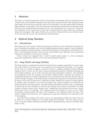 3
1 Abstract
This report is a brief documentation of some of the quantum technologies which are among the active
research areas in the scientiﬁc community that were learnt and some related topics along with some
experiments that were done during the course of the internship. First some approaches for Optical
Ising machines are discussed. Later few protocols of quantum key distribution are discussed along
with some basic understanding of quantum bit error rate and quantum error correction. Toward the
end, description of the experiments on ﬁber optic communication are given which were performed
during this internship. This reports brieﬂy sums up what I understood from the references listed
at the end and other sources and experimental demonstrations.
2 Optical Ising Machine
2.1 Introduction
Researchers have been trying to build special-purpose machines to solve optimization problems for
years. Optimization problems, such as the travelling salesman problem, appear in many disciplines.
However, ﬁnding an optimal solution to these kind of problems is a hard task for conventional com-
puters. Special-purpose hardware that can solve such problems more eﬃciently than conventional
computers is therefore an active area of research.
It has recently been suggested that a train of coupled optical pulses in a cavity undergoing
parametric ampliﬁcation could be used as such special-purpose hardware.
2.2 Ising Model and Ising Machine
The Ising model is a mathematical model that describes how magnetic materials have atomic spins
that exist in either up or down states. It is named for the late physicist Ernst Ising , who is known
for his work on a model of magnetic moments and how it explains transitions between diﬀerent
magnetic states. It turns out that many common optimization problems, including scheduling and
route-ﬁnding problems, can be easily converted into Ising optimization problems. By mimicking
an arrangement of such tiny magnets, the specialized “Ising machine” computer can represent an
optimization problem as a unique conﬁguration of up or down spin states that each interact with one
another through couplings. In the Ising model, you add up the energy from the interactions between
the spins of every pair of electrons in a collection of atoms. Because the amount of energy depends
on whether spins are aligned or not, the total energy of the collection depends on the direction in
which each spin in the system points. The general Ising optimization problem, then, is determining
in which state the spins should be so that the total energy of the system is minimized. The Ising
machine’s solution consists of the “ground state” conﬁguration that minimizes the system’s overall
energy given that set of couplings. The coupling encodes the problem you want to solve. When
you specify an Ising problem, the input to the computer is the couplings between the spins. The
output is ideally the ground state, the conﬁguration of spins that minimizes the energy given that
set of couplings.
The main task is mapping: We need to convert our optimization problem into a form that can
be solved by a machine designed to solve Ising optimization problems. The ﬁrst thing you have
to do is map the original optimization problem which is generally known owing to researches done
before on this.
Study And Exploration of Some Hot Quantum Technologies; Satadru Das; 1 May 2019 - 9 July
2019
 