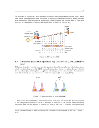 8
the entire key is transmitted, Alice and Bob utilize the classical channel to compare Alice’s actual
basis versus Bob’s measured basis, discarding all improperly measured qubits for which the bases
were mismatched. The key material remaining is called the sifted key. At this point, if there were
no errors in transmission, Alice and Bob should have an identical, random key.
Figure 3: BB84 protocol[10]
3.3 Diﬀerential Phase Shift Quantum Key Distribution (DPS-QKD) Pro-
tocol
[5] Optical ﬁbers have been the most popular quantum channel to date, but the polarization states,
which were initially proposed in BB84, cannot be maintained stably over a long distance. Instead
the phase basis (the relative phase of a photon extending over two pulses is either 0 or π) can be
used. Alternatively one can use two bases for relative phases {0, π} or {π/2, 3π/2}.
Figure 4: Photon encoding in light pulses[11]
First of all, the sender (Alice) prepares a coherent pulse train and modulates the relative phase
of the light pulses randomly with 0 or π. The light is then sent to the receiver (Bob) after being
attenuated such that the number of photons per pulse in less than 1. Bob uses a one pulse delay
Study And Exploration of Some Hot Quantum Technologies; Satadru Das; 1 May 2019 - 9 July
2019
 