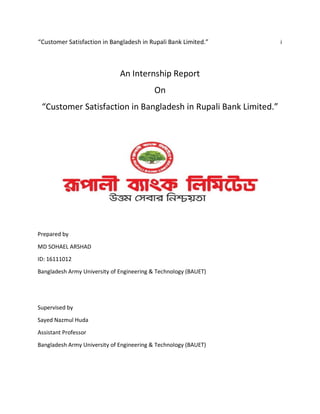 “Customer Satisfaction in Bangladesh in Rupali Bank Limited.” i
An Internship Report
On
“Customer Satisfaction in Bangladesh in Rupali Bank Limited.”
Prepared by
MD SOHAEL ARSHAD
ID: 16111012
Bangladesh Army University of Engineering & Technology (BAUET)
Supervised by
Sayed Nazmul Huda
Assistant Professor
Bangladesh Army University of Engineering & Technology (BAUET)
 