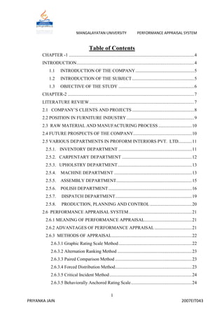 MANGALAYATAN UNIVERSITY                          PERFORMANCE APPRAISAL SYSTEM


                                            Table of Contents
       CHAPTER -1 ............................................................................................................... 4
       INTRODUCTION ........................................................................................................ 4
            1.1      INTRODUCTION OF THE COMPANY .................................................... 5
            1.2      INTRODUCTION OF THE SUBJECT ....................................................... 5
            1.3      OBJECTIVE OF THE STUDY ................................................................... 6
       CHAPTER-2 ................................................................................................................ 7
       LITERATURE REVIEW ............................................................................................. 7
       2.1 COMPANY‟S CLIENTS AND PROJECTS ....................................................... 8
       2.2 POSITION IN FURNITURE INDUSTRY ............................................................ 9
       2.3 RAW MATERIAL AND MANUFACTURING PROCESS .............................. 10
       2.4 FUTURE PROSPECTS OF THE COMPANY.................................................... 10
       2.5 VARIOUS DEPARTMENTS IN PROFORM INTERIORS PVT. LTD............ 11
         2.5.1. INVENTORY DEPARTMENT ................................................................. 11
         2.5.2. CARPENTARY DEPARTMENT .............................................................. 12
         2.5.3. UPHOLSTRY DEPARTMENT.................................................................. 13
         2.5.4.      MACHINE DEPARTMENT ..................................................................... 13
         2.5.5.      ASSEMBLY DEPARTMENT ................................................................... 15
         2.5.6.      POLISH DEPARTMENT .......................................................................... 16
         2.5.7.       DISPATCH DEPARTMENT.................................................................... 19
         2.5.8.       PRODUCTION, PLANNING AND CONTROL ..................................... 20
       2.6 PERFORMANCE APPRAISAL SYSTEM ........................................................ 21
         2.6.1 MEANING OF PERFORMANCE APPRAISAL .......................................... 21
         2.6.2 ADVANTAGES OF PERFORMANCE APPRAISAL ................................. 21
         2.6.3 METHODS OF APPRAISAL ....................................................................... 22
             2.6.3.1 Graphic Rating Scale Method ................................................................. 22
             2.6.3.2 Alternation Ranking Method .................................................................. 23
             2.6.3.3 Paired Comparison Method .................................................................... 23
             2.6.3.4 Forced Distribution Method .................................................................... 23
             2.6.3.5 Critical Incident Method ......................................................................... 24
             2.6.3.5 Behaviorally Anchored Rating Scale ...................................................... 24

                                                              1
PRIYANKA JAIN                                                                                                         2007EIT043
 