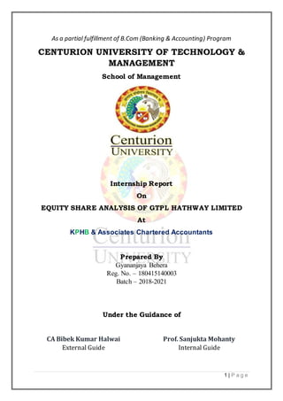 1 | P a g e
As a partial fulfillment of B.Com (Banking & Accounting) Program
CENTURION UNIVERSITY OF TECHNOLOGY &
MANAGEMENT
School of Management
Internship Report
On
EQUITY SHARE ANALYSIS OF GTPL HATHWAY LIMITED
At
KPHB & Associates Chartered Accountants
Prepared By
Gyananjaya Behera
Reg. No. – 180415140003
Batch – 2018-2021
Under the Guidance of
CA Bibek Kumar Halwai
External Guide
Prof. Sanjukta Mohanty
Internal Guide
 