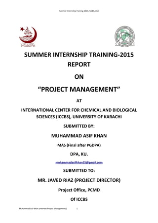 Summer Internship Training-2015, ICCBS, UoK
SUMMER INTERNSHIP TRAINING-2015
REPORT
ON
“PROJECT MANAGEMENT”
AT
INTERNATIONAL CENTER FOR CHEMICAL AND BIOLOGICAL
SCIENCES (ICCBS), UNIVERSITY OF KARACHI
SUBMITTED BY:
MUHAMMAD ASIF KHAN
MAS (Final after PGDPA)
DPA, KU.
muhammadasifkhan55@gmail.com
SUBMITTED TO:
MR. JAVED RIAZ (PROJECT DIRECTOR)
Project Office, PCMD
Of ICCBS
Muhammad Asif Khan (Internee Project Management)) 1
 