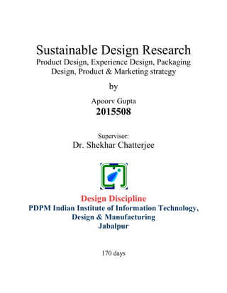 Sustainable Design Research
Product Design, Experience Design, Packaging
Design, Product & Marketing strategy
by
Apoorv Gupta
2015508
Supervisor:
Dr. Shekhar Chatterjee
Design Discipline
PDPM Indian Institute of Information Technology,
Design & Manufacturing
Jabalpur
170 days
 