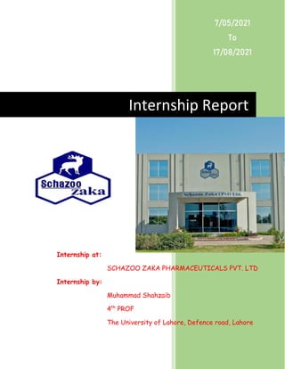 Internship Report
7/05/2021
To
17/08/2021
Internship at:
SCHAZOO ZAKA PHARMACEUTICALS PVT. LTD
Internship by:
Muhammad Shahzaib
4th
PROF
The University of Lahore, Defence road, Lahore
 