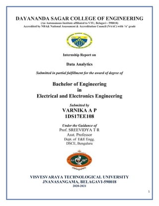 1
DAYANANDA SAGAR COLLEGE OF ENGINEERING
(An Autonomous Institute affiliated to VTU, Belagavi - 590018)
Accredited by NBA& National Assessment & Accreditation Council (NAAC) with ‘A’ grade
Internship Report on
Data Analytics
Submitted in partial fulfillment for the award of degree of
Bachelor of Engineering
in
Electrical and Electronics Engineering
Submitted by
VARNIKA A P
1DS17EE108
Under the Guidance of
Prof. SREEVIDYA T R
Asst. Professor
Dept. of E&E Engg.
DSCE, Bengaluru
VISVESVARAYA TECHNOLOGICAL UNIVERSITY
JNANASANGAMA, BELAGAVI-590018
2020-2021
 