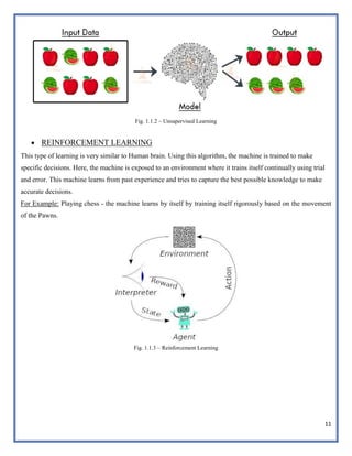 11
Fig. 1.1.2 – Unsupervised Learning
 REINFORCEMENT LEARNING
This type of learning is very similar to Human brain. Using this algorithm, the machine is trained to make
specific decisions. Here, the machine is exposed to an environment where it trains itself continually using trial
and error. This machine learns from past experience and tries to capture the best possible knowledge to make
accurate decisions.
For Example: Playing chess - the machine learns by itself by training itself rigorously based on the movement
of the Pawns.
Fig. 1.1.3 – Reinforcement Learning
 