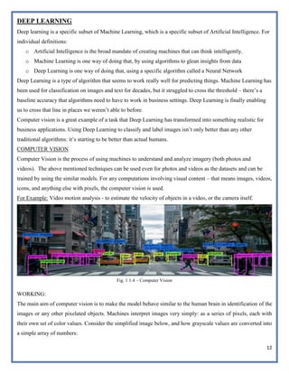 12
DEEP LEARNING
Deep learning is a specific subset of Machine Learning, which is a specific subset of Artificial Intelligence. For
individual definitions:
o Artificial Intelligence is the broad mandate of creating machines that can think intelligently.
o Machine Learning is one way of doing that, by using algorithms to glean insights from data
o Deep Learning is one way of doing that, using a specific algorithm called a Neural Network
Deep Learning is a type of algorithm that seems to work really well for predicting things. Machine Learning has
been used for classification on images and text for decades, but it struggled to cross the threshold – there’s a
baseline accuracy that algorithms need to have to work in business settings. Deep Learning is finally enabling
us to cross that line in places we weren’t able to before.
Computer vision is a great example of a task that Deep Learning has transformed into something realistic for
business applications. Using Deep Learning to classify and label images isn’t only better than any other
traditional algorithms: it’s starting to be better than actual humans.
COMPUTER VISION
Computer Vision is the process of using machines to understand and analyze imagery (both photos and
videos). The above mentioned techniques can be used even for photos and videos as the datasets and can be
trained by using the similar models. For any computations involving visual content – that means images, videos,
icons, and anything else with pixels, the computer vision is used.
For Example: Video motion analysis - to estimate the velocity of objects in a video, or the camera itself.
Fig. 1.1.4 – Computer Vision
WORKING:
The main aim of computer vision is to make the model behave similar to the human brain in identification of the
images or any other pixelated objects. Machines interpret images very simply: as a series of pixels, each with
their own set of color values. Consider the simplified image below, and how grayscale values are converted into
a simple array of numbers:
 