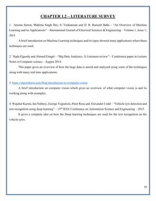 15
CHAPTER 1.2 – LITERATURE SURVEY
1. Annina Simon, Mahima Singh Deo, S. Venkatesan and D. R. Ramesh Babu – “An Overview of Machine
Learning and its Applications” – International Journal of Electrical Sciences & Engineering – Volume 1, Issue 1;
2015
A brief introduction on Machine Learning techniques and its types showed many applications where these
techniques are used.
2. Nada Elgendy and Ahmed Elragel – “Big Data Analytics: A Literature review” – Conference paper in Lecture
Notes in Computer science – August 2014.
This paper gives an overview of how the huge data is stored and analyzed using some of the techniques
along with many real time applications.
3. https://algorithmia.com/blog/introduction-to-computer-vision
A brief introduction on computer vision which gives an overview of what computer vision is and its
working along with examples.
4. Wajahat Kazmi, Ian Nabney, George Vogiatizis, Peter Rose and Alexander Codd – “Vehicle tyre detection and
text recognition using deep learning” – 15th
IEEE Conference on Automation Science and Engineering – 2015.
It gives a complete idea on how the Deep learning techniques are used for the text recognition on the
vehicle tyres.
 