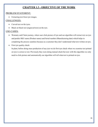 16
CHAPTER 1.3 - OBJECTIVE OF THE WORK
PROBLEM STATEMENT:
 Extracting text from tyre images.
CHALLENGES:
 Curved text on the tyres.
 Black on black text (engraved text) on the tyre.
USE-CASES:
 Warranty and Claim journey, where user click picture of tyre and our algorithm will extract text on tyre
and predict SKU name (Product name) and Serial number (Manufacturing date) which helps in
completing the process seamless because as a customer they don’t understand what text written on tyre.
 First tyre quality check:
In plant, before doing mass production of any tyre we do first tyre check where we examine text printed
on tyre is correct or not. Previously they were doing manual check but now with this algorithm we only
need to click picture and automatically our algorithm will tell what text is printed on tyre.
 