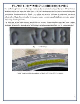 17
CHAPTER 2 - CONVENTIONAL METHOD DESCRIPTION
The production phase is one of the major process in the mass manufacturing of the tyres. Before the mass
production process, the inspection of the tyre is to be done. The inspection process consists of scrutinizing if the
lettering done during manufacturing. This is a very tedious process as the letters and the background was same in
color (black on black). Conventionally, the inspection process was done manually leading to errors, less accuracy
and wastage of money and time.
The inspection process done manually would also lead to errors if they missed to check SKU name (product
name) and serial number (manufacturing date) on the tyres which would cause huge loss for mass production.
Fig. 2.1 – Labelled Image
Fig. 2.2 – Image indicating the unique size and pattern (FUELSSMART) of a 4-wheeler
 