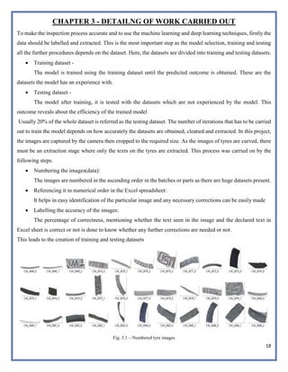 18
CHAPTER 3 - DETAILNG OF WORK CARRIED OUT
To make the inspection process accurate and to use the machine learning and deep learning techniques, firstly the
data should be labelled and extracted. This is the most important step as the model selection, training and testing
all the further procedures depends on the dataset. Here, the datasets are divided into training and testing datasets.
 Training dataset -
The model is trained using the training dataset until the predicted outcome is obtained. These are the
datasets the model has an experience with.
 Testing dataset -
The model after training, it is tested with the datasets which are not experienced by the model. This
outcome reveals about the efficiency of the trained model
Usually 20% of the whole dataset is referred as the testing dataset. The number of iterations that has to be carried
out to train the model depends on how accurately the datasets are obtained, cleaned and extracted. In this project,
the images are captured by the camera then cropped to the required size. As the images of tyres are curved, there
must be an extraction stage where only the texts on the tyres are extracted. This process was carried on by the
following steps.
 Numbering the images(data):
The images are numbered in the ascending order in the batches or parts as there are huge datasets present.
 Referencing it in numerical order in the Excel spreadsheet:
It helps in easy identification of the particular image and any necessary corrections can be easily made
 Labelling the accuracy of the images:
The percentage of correctness, mentioning whether the text seen in the image and the declared text in
Excel sheet is correct or not is done to know whether any further corrections are needed or not.
This leads to the creation of training and testing datasets
Fig. 3.1 – Numbered tyre images
 