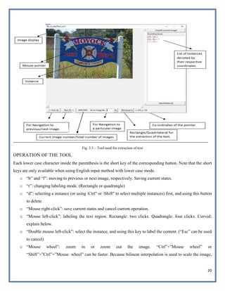 20
Fig. 3.3 – Tool used for extraction of text
OPERATION OF THE TOOL
Each lower case character inside the parenthesis is the short key of the corresponding button. Note that the short
keys are only available when using English input method with lower case mode.
o “b” and “f”: moving to previous or next image, respectively. Saving current states.
o “r”: changing labeling mode. (Rectangle or quadrangle)
o “d”: selecting a instance (or using Ctrl" or Shift" to select multiple instances) first, and using this button
to delete.
o “Mouse right-click”: save current states and cancel current operation.
o “Mouse left-click”: labeling the text region. Rectangle: two clicks. Quadrangle: four clicks. Curved:
explain below.
o “Double mouse left-click”: select the instance, and using this key to label the content. (“Esc” can be used
to cancel)
o “Mouse wheel”: zoom in or zoom out the image. “Ctrl”+”Mouse wheel” or
“Shift”+”Ctrl”+”Mouse wheel” can be faster. Because bilinear interpolation is used to scale the image,
 
