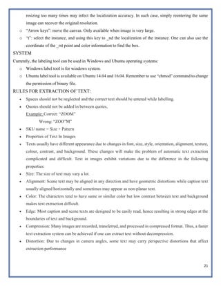 21
resizing too many times may infect the localization accuracy. In such case, simply reentering the same
image can recover the original resolution.
o “Arrow keys”: move the canvas. Only available when image is very large.
o “t”: select the instance, and using this key to _nd the localization of the instance. One can also use the
coordinate of the _rst point and color information to find the box.
SYSTEM
Currently, the labeling tool can be used in Windows and Ubuntu operating systems:
o Windows label tool is for windows system.
o Ubuntu label tool is available on Ubuntu 14.04 and 16.04. Remember to use “chmod” command to change
the permission of binary file.
RULES FOR EXTRACTION OF TEXT:
 Spaces should not be neglected and the correct text should be entered while labelling.
 Quotes should not be added in between quotes,
Example: Correct: “ZOOM”
Wrong: “ZOO”M”
 SKU name = Size + Pattern
 Properties of Text In Images
 Texts usually have different appearance due to changes in font, size, style, orientation, alignment, texture,
colour, contrast, and background. These changes will make the problem of automatic text extraction
complicated and difficult. Text in images exhibit variations due to the difference in the following
properties:
 Size: The size of text may vary a lot.
 Alignment: Scene text may be aligned in any direction and have geometric distortions while caption text
usually aligned horizontally and sometimes may appear as non-planar text.
 Color: The characters tend to have same or similar color but low contrast between text and background
makes text extraction difficult.
 Edge: Most caption and scene texts are designed to be easily read, hence resulting in strong edges at the
boundaries of text and background.
 Compression: Many images are recorded, transferred, and processed in compressed format. Thus, a faster
text extraction system can be achieved if one can extract text without decompression.
 Distortion: Due to changes in camera angles, some text may carry perspective distortions that affect
extraction performance
 