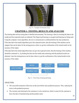 22
Fig. 3.4 – Example of Extraction of text
CHAPTER 4 - TESTING, RESULTS AND ANALYSIS
The training data and the testing data is labelled and annotated. The learning is done by iterating the data to the
model until the expected results are obtained. The Supervised learning or unsupervised learning are being used.
Using the computer vision algorithms, the text is extracted and is confirmed before the mass production.
If the data fed to the model (algorithm) gives the expected results, then the training of the machine can be
stopped, then can be taken for the testing process where we get the confirmation of the trained model on the
accuracy of the output.
If the data fed to the model (algorithm) does not give the expected results, then the training of the machine
should be continued i.e., by feeding the data into the model and continuing until the predicted results are
obtained. Later the testing process can be done where we get the confirmation of the trained model on the
accuracy of the output.
Fig. 4.1 – Flow Chart of training and testing
ANALYSIS:
 The successful extraction of the texts on the tyres before mass production process. Thus, reducing the
errors in the production process.
 The warranty and claiming by the customers is to be carried out, which is easier for the customer to
know the date of manufacturing and the product name.
 