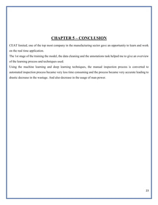 23
CHAPTER 5 – CONCLUSION
CEAT limited, one of the top most company in the manufacturing sector gave an opportunity to learn and work
on the real time application.
The 1st stage of the training the model, the data cleaning and the annotations task helped me to give an overview
of the learning process and techniques used.
Using the machine learning and deep learning techniques, the manual inspection process is converted to
automated inspection process became very less time consuming and the process became very accurate leading to
drastic decrease in the wastage. And also decrease in the usage of man power.
 