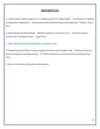 24
REFERENCES
1. Annina Simon, Mahima Singh Deo, S. Venkatesan and D. R. Ramesh Babu – “An Overview of Machine
Learning and its Applications” – International Journal of Electrical Sciences & Engineering – Volume 1, Issue 1;
2015
2. Nada Elgendy and Ahmed Elragel – “Big Data Analytics: A Literature review” – Conference paper in
Lecture Notes in Computer science – August 2014.
3. https://algorithmia.com/blog/introduction-to-computer-vision
4. Wajahat Kazmi, Ian Nabney, George Vogiatizis, Peter Rose and Alexander Codd – “Vehicle tyre detection
and text recognition using deep learning” – 15th
IEEE Conference on Automation Science and Engineering –
2015.
5. https://www.edureka.co/blog/what-is-data-analytics/
 