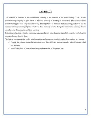 3
ABSTRACT
The increase in demand of the automobiles, leading to the increase in its manufacturing. CEAT is the
manufacturing company of tyres which is the basic necessity in building an automobile. The accuracy in the
manufacturing process is very much necessary. The importance of prints on the tyres during production and its
accuracy on the examining of prints which was done manually is to be changed to improve its accuracy. This is
done by using data analytics and deep learning.
In this internship, improving the examining accuracy of prints using data analytics which is carried out before the
mass production phase is done.
Worked on a text extraction model which can detect and extract the text information from various tyre images,
o Created the training dataset by annotating more than 4000 tyre images manually using Windows Label
tool software.
o Identified regions of interest in an image and extraction of the printed text.
 