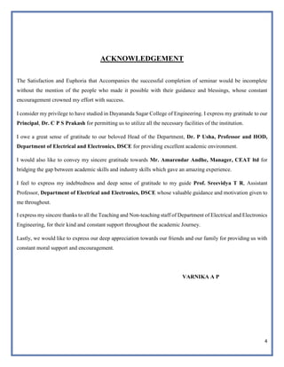 4
ACKNOWLEDGEMENT
The Satisfaction and Euphoria that Accompanies the successful completion of seminar would be incomplete
without the mention of the people who made it possible with their guidance and blessings, whose constant
encouragement crowned my effort with success.
I consider my privilege to have studied in Dayananda Sagar College of Engineering. I express my gratitude to our
Principal, Dr. C P S Prakash for permitting us to utilize all the necessary facilities of the institution.
I owe a great sense of gratitude to our beloved Head of the Department, Dr. P Usha, Professor and HOD,
Department of Electrical and Electronics, DSCE for providing excellent academic environment.
I would also like to convey my sincere gratitude towards Mr. Amarendar Andhe, Manager, CEAT ltd for
bridging the gap between academic skills and industry skills which gave an amazing experience.
I feel to express my indebtedness and deep sense of gratitude to my guide Prof. Sreevidya T R, Assistant
Professor, Department of Electrical and Electronics, DSCE whose valuable guidance and motivation given to
me throughout.
I express my sincere thanks to all the Teaching and Non-teaching staff of Department of Electrical and Electronics
Engineering, for their kind and constant support throughout the academic Journey.
Lastly, we would like to express our deep appreciation towards our friends and our family for providing us with
constant moral support and encouragement.
VARNIKA A P
 