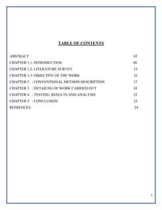 5
TABLE OF CONTENTS
ABSTRACT 03
CHAPTER 1.1: INTRODUCTION 08
CHAPTER 1.2: LITERATURE SURVEY 15
CHAPTER 1.3: OBJECTIVE OF THE WORK 16
CHAPTER 2 : CONVENTIONAL METHOD DESCRIPTION 17
CHAPTER 3 : DETAILNG OF WORK CARRIED OUT 18
CHAPTER 4 : TESTING, RESULTS AND ANALYSIS 22
CHAPTER 5 : CONCLUSION 23
RFERENCES 24
 