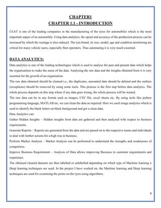 8
CHAPTER1
CHAPTER 1.1 - INTRODUCTION
CEAT is one of the leading companies in the manufacturing of the tyres for automobiles which is the most
important aspect of an automobile. Using data analytics, the speed and accuracy of the production process can be
increased by which the wastage is also reduced. The tyre brand, its size, model, age and condition monitoring are
critical for many vehicle users, especially fleet operators. Thus automating it is very much essential.
DATA ANALYTICS:
Data analytics is one of the leading technologies which is used to analyse the past and present data which helps
the organisations to make the sense of the data. Analysing the raw data and the insights obtained from it is very
essential for the growth of an organisation.
The raw data obtained should be cleaned i.e., the duplicates, unwanted data should be deleted and the outliers
(exceptions) should be removed by using some tools. This process is the first step before data analytics. The
whole process depends on this step where if any data goes wrong, the whole process will be wasted.
The raw data can be in any format such as images, CSV file, excel sheets etc. By using tools like python
programming language, MATLAB etc, we can clean the data as required. Here we used image analytics which is
used to identify the black letters on black background and got a clean data.
Data Analytics can:
Gather Hidden Insights – Hidden insights from data are gathered and then analyzed with respect to business
requirements.
Generate Reports – Reports are generated from the data and are passed on to the respective teams and individuals
to deal with further actions for a high rise in business.
Perform Market Analysis – Market Analysis can be performed to understand the strengths and weaknesses of
competitors.
Improve Business Requirement – Analysis of Data allows improving Business to customer requirements and
experience.
The obtained cleaned datasets are then labelled or unlabelled depending on which type of Machine learning n
Deep learning techniques are used. In the project I have worked on, the Machine learning and Deep learning
techniques are used for examining the prints on the tyres using algorithms.
 