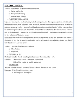 9
MACHINE LEARNING
There are different types of Machine learning techniques:
o Supervised learning
o Unsupervised learning
o Reinforcement learning
 SUPERVISED LEARNING
Supervised learning is the machine learning task of learning a function that maps an input to an output based on
example input-output pairs. The dataset has to be labelled inorder to train the algorithms and obtain the predicted
outcomes accurately. It infers a function from labeled training data consisting of a set of training examples. Here,
the input data is provided along with the output to the model that has to be trained. The training process continues
until the model achieves a desired level of accuracy on the training data. Then they are tested on the testing data
for the verification of the trained model.
For Example: The Text classification problems - In this set of problems, the goal is to predict the class label of a
given piece of text. One particularly popular topic in text classification is to predict the sentiment of a piece of
text, like a tweet or a product review.
There are 2 subcategories of supervised learning:
o Classification
o Regression.
 CLASSIFICATION
Machine is trained to classify something into the required classes i.e., either 1 or 0.
Examples: 1. Classifying whether a patient has disease or not.
2. Classifying whether an email is spam or not.
 REGRESSION
Machine is trained to predict some value like price, weight or height i.e., real values.
Examples: 1. Predicting house/property price
2. Predicting stock market price
 