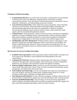 10
Challenges of Online Internships:
• Communication Barriers: In a virtual work environment, communication may be hindered
by factors such as time zone differences, language barriers, and reliance on digital
communication channels. Clear and effective communication becomes paramount to ensure
alignment, collaboration, and understanding among team members.
• Lack of In-Person Interaction: Unlike traditional in-person internships, online internships
lack face-to-face interaction, which may hinder relationship-building, mentorship, and
informal learning opportunities that often occur organically in a physical workplace.
Overcoming this challenge requires proactive efforts to foster virtual connections, build
rapport, and seek mentorship through digital channels.
• Technical Issues: Technical glitches, internet connectivity issues, and software compatibility
problems are common challenges faced in online internships, which can disrupt workflow,
delay project timelines, and hinder productivity. Interns must be prepared to troubleshoot
technical issues independently or seek timely assistance from technical support teams.
• Self-Discipline and Time Management: Working remotely requires a high degree of self-
discipline, organization, and time management skills to stay focused, meet deadlines, and
balance competing priorities effectively. Interns must proactively manage their time, set
realistic goals, and establish routines to maintain productivity and accountability in a virtual
work environment.
Best Practices for Success in Online Internships:
• Establish Clear Expectations: Clarify expectations, goals, and deliverables with supervisors
at the outset of the internship to ensure alignment and understanding of roles and
responsibilities.
• Communicate Proactively: Maintain regular communication with supervisors, colleagues,
and mentors through email, instant messaging, video conferencing, or project management
platforms to stay informed, seek clarification, and provide updates on progress.
• Embrace Digital Collaboration Tools: Familiarize yourself with digital collaboration tools
such as Slack, Microsoft Teams, Zoom, Trello, or Asana to facilitate communication, project
management, and collaboration with remote teams.
• Seek Feedback and Mentorship: Actively seek feedback from supervisors and mentors on
your work, progress, and areas for improvement. Establish regular check-ins or virtual
meetings to discuss goals, challenges, and opportunities for growth.
• Stay Organized and Productive: Create a dedicated workspace, establish a daily routine, and
prioritize tasks to maintain focus, productivity, and work-life balance while working remotely.
• Network and Build Relationships: Take advantage of virtual networking opportunities,
industry webinars, and online communities to expand your professional network, engage with
peers, and build meaningful relationships within your field of interest.
 