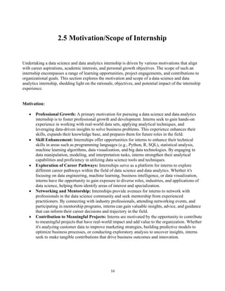16
2.5 Motivation/Scope of Internship
Undertaking a data science and data analytics internship is driven by various motivations that align
with career aspirations, academic interests, and personal growth objectives. The scope of such an
internship encompasses a range of learning opportunities, project engagements, and contributions to
organizational goals. This section explores the motivation and scope of a data science and data
analytics internship, shedding light on the rationale, objectives, and potential impact of the internship
experience.
Motivation:
• Professional Growth: A primary motivation for pursuing a data science and data analytics
internship is to foster professional growth and development. Interns seek to gain hands-on
experience in working with real-world data sets, applying analytical techniques, and
leveraging data-driven insights to solve business problems. This experience enhances their
skills, expands their knowledge base, and prepares them for future roles in the field.
• Skill Enhancement: Internships offer opportunities for interns to enhance their technical
skills in areas such as programming languages (e.g., Python, R, SQL), statistical analysis,
machine learning algorithms, data visualization, and big data technologies. By engaging in
data manipulation, modeling, and interpretation tasks, interns strengthen their analytical
capabilities and proficiency in utilizing data science tools and techniques.
• Exploration of Career Pathways: Internships serve as a platform for interns to explore
different career pathways within the field of data science and data analytics. Whether it's
focusing on data engineering, machine learning, business intelligence, or data visualization,
interns have the opportunity to gain exposure to diverse roles, industries, and applications of
data science, helping them identify areas of interest and specialization.
• Networking and Mentorship: Internships provide avenues for interns to network with
professionals in the data science community and seek mentorship from experienced
practitioners. By connecting with industry professionals, attending networking events, and
participating in mentorship programs, interns can gain valuable insights, advice, and guidance
that can inform their career decisions and trajectory in the field.
• Contribution to Meaningful Projects: Interns are motivated by the opportunity to contribute
to meaningful projects that have real-world impact and add value to the organization. Whether
it's analyzing customer data to improve marketing strategies, building predictive models to
optimize business processes, or conducting exploratory analysis to uncover insights, interns
seek to make tangible contributions that drive business outcomes and innovation.
 