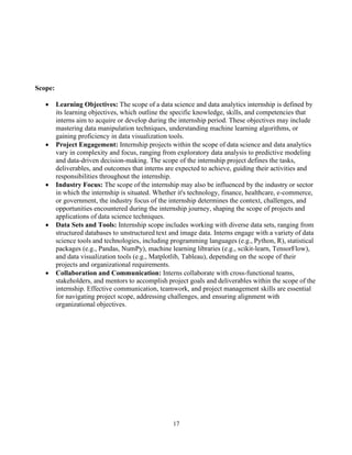 17
Scope:
• Learning Objectives: The scope of a data science and data analytics internship is defined by
its learning objectives, which outline the specific knowledge, skills, and competencies that
interns aim to acquire or develop during the internship period. These objectives may include
mastering data manipulation techniques, understanding machine learning algorithms, or
gaining proficiency in data visualization tools.
• Project Engagement: Internship projects within the scope of data science and data analytics
vary in complexity and focus, ranging from exploratory data analysis to predictive modeling
and data-driven decision-making. The scope of the internship project defines the tasks,
deliverables, and outcomes that interns are expected to achieve, guiding their activities and
responsibilities throughout the internship.
• Industry Focus: The scope of the internship may also be influenced by the industry or sector
in which the internship is situated. Whether it's technology, finance, healthcare, e-commerce,
or government, the industry focus of the internship determines the context, challenges, and
opportunities encountered during the internship journey, shaping the scope of projects and
applications of data science techniques.
• Data Sets and Tools: Internship scope includes working with diverse data sets, ranging from
structured databases to unstructured text and image data. Interns engage with a variety of data
science tools and technologies, including programming languages (e.g., Python, R), statistical
packages (e.g., Pandas, NumPy), machine learning libraries (e.g., scikit-learn, TensorFlow),
and data visualization tools (e.g., Matplotlib, Tableau), depending on the scope of their
projects and organizational requirements.
• Collaboration and Communication: Interns collaborate with cross-functional teams,
stakeholders, and mentors to accomplish project goals and deliverables within the scope of the
internship. Effective communication, teamwork, and project management skills are essential
for navigating project scope, addressing challenges, and ensuring alignment with
organizational objectives.
 