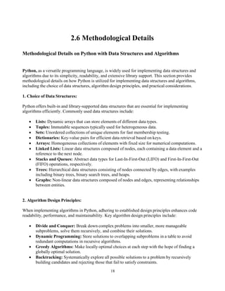 18
2.6 Methodological Details
Methodological Details on Python with Data Structures and Algorithms
Python, as a versatile programming language, is widely used for implementing data structures and
algorithms due to its simplicity, readability, and extensive library support. This section provides
methodological details on how Python is utilized for implementing data structures and algorithms,
including the choice of data structures, algorithm design principles, and practical considerations.
1. Choice of Data Structures:
Python offers built-in and library-supported data structures that are essential for implementing
algorithms efficiently. Commonly used data structures include:
• Lists: Dynamic arrays that can store elements of different data types.
• Tuples: Immutable sequences typically used for heterogeneous data.
• Sets: Unordered collections of unique elements for fast membership testing.
• Dictionaries: Key-value pairs for efficient data retrieval based on keys.
• Arrays: Homogeneous collections of elements with fixed size for numerical computations.
• Linked Lists: Linear data structures composed of nodes, each containing a data element and a
reference to the next node.
• Stacks and Queues: Abstract data types for Last-In-First-Out (LIFO) and First-In-First-Out
(FIFO) operations, respectively.
• Trees: Hierarchical data structures consisting of nodes connected by edges, with examples
including binary trees, binary search trees, and heaps.
• Graphs: Non-linear data structures composed of nodes and edges, representing relationships
between entities.
2. Algorithm Design Principles:
When implementing algorithms in Python, adhering to established design principles enhances code
readability, performance, and maintainability. Key algorithm design principles include:
• Divide and Conquer: Break down complex problems into smaller, more manageable
subproblems, solve them recursively, and combine their solutions.
• Dynamic Programming: Store solutions to overlapping subproblems in a table to avoid
redundant computations in recursive algorithms.
• Greedy Algorithms: Make locally optimal choices at each step with the hope of finding a
globally optimal solution.
• Backtracking: Systematically explore all possible solutions to a problem by recursively
building candidates and rejecting those that fail to satisfy constraints.
 