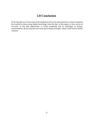 23
2.8 Conclusion
In the big data era of innovation and competition driven by advancements in cloud computing
has resulted in discovering hidden knowledge from the data. In this paper we have given an
overview of big data applications in cloud computing and its challenges in storing,
transformation, processing data and some good design principles which could lead to further
research.
 