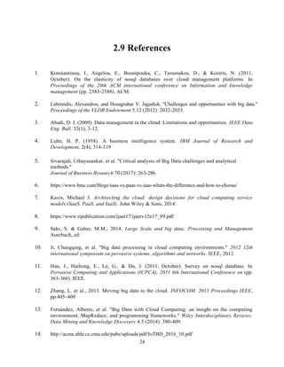 24
2.9 References
1. Konstantinou, I., Angelou, E., Boumpouka, C., Tsoumakos, D., & Koziris, N. (2011,
October). On the elasticity of nosql databases over cloud management platforms. In
Proceedings of the 20th ACM international conference on Information and knowledge
management (pp. 2385-2388). ACM.
2. Labrinidis, Alexandros, and Hosagrahar V. Jagadish. "Challenges and opportunities with big data."
Proceedings of the VLDB Endowment 5.12 (2012): 2032-2033.
3. Abadi, D. J. (2009). Data management in the cloud: Limitations and opportunities. IEEE Data
Eng. Bull, 32(1), 3-12.
4. Luhn, H. P. (1958). A business intelligence system. IBM Journal of Research and
Development, 2(4), 314-319
5. Sivarajah, Uthayasankar, et al. "Critical analysis of Big Data challenges and analytical
methods."
Journal of Business Research 70 (2017): 263-286.
6. https://www.bmc.com/blogs/saas-vs-paas-vs-iaas-whats-the-difference-and-how-to-choose/
7. Kavis, Michael J. Architecting the cloud: design decisions for cloud computing service
models (SaaS, PaaS, and IaaS). John Wiley & Sons, 2014.
8. https://www.ripublication.com/ijaer17/ijaerv12n17_89.pdf
9. Sakr, S. & Gaber, M.M., 2014. Large Scale and big data: Processing and Management
Auerbach, ed.
10. Ji, Changqing, et al. "Big data processing in cloud computing environments." 2012 12th
international symposium on pervasive systems, algorithms and networks. IEEE, 2012.
11. Han, J., Haihong, E., Le, G., & Du, J. (2011, October). Survey on nosql database. In
Pervasive Computing and Applications (ICPCA), 2011 6th International Conference on (pp.
363-366). IEEE.
12. Zhang, L. et al., 2013. Moving big data to the cloud. INFOCOM, 2013 Proceedings IEEE,
pp.405–409
13. Fernández, Alberto, et al. "Big Data with Cloud Computing: an insight on the computing
environment, MapReduce, and programming frameworks." Wiley Interdisciplinary Reviews:
Data Mining and Knowledge Discovery 4.5 (2014): 380-409.
14. http://acme.able.cs.cmu.edu/pubs/uploads/pdf/IoTBD_2016_10.pdf
 
