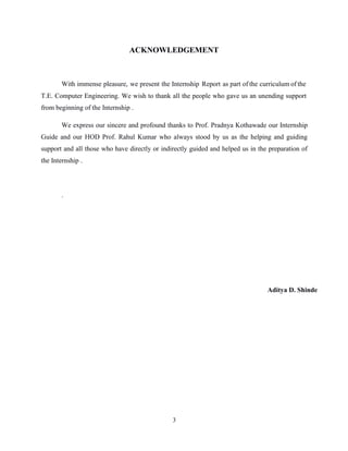 3
ACKNOWLEDGEMENT
With immense pleasure, we present the Internship Report as part of the curriculum of the
T.E. Computer Engineering. We wish to thank all the people who gave us an unending support
from beginning of the Internship .
We express our sincere and profound thanks to Prof. Pradnya Kothawade our Internship
Guide and our HOD Prof. Rahul Kumar who always stood by us as the helping and guiding
support and all those who have directly or indirectly guided and helped us in the preparation of
the Internship .
.
Aditya D. Shinde
 
