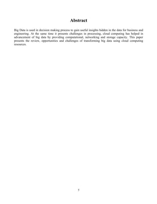 5
Abstract
Big Data is used in decision making process to gain useful insights hidden in the data for business and
engineering. At the same time it presents challenges in processing, cloud computing has helped in
advancement of big data by providing computational, networking and storage capacity. This paper
presents the review, opportunities and challenges of transforming big data using cloud computing
resources.
 