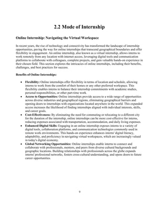 9
2.2 Mode of Internship
Online Internship: Navigating the Virtual Workspace
In recent years, the rise of technology and connectivity has transformed the landscape of internship
opportunities, paving the way for online internships that transcend geographical boundaries and offer
flexibility in engagement. An online internship, also known as a virtual internship, allows interns to
work remotely from any location with internet access, leveraging digital tools and communication
platforms to collaborate with colleagues, complete projects, and gain valuable hands-on experience in
their chosen field. This section explores the intricacies of online internships, including their benefits,
challenges, and best practices for success.
Benefits of Online Internships:
• Flexibility: Online internships offer flexibility in terms of location and schedule, allowing
interns to work from the comfort of their homes or any other preferred workspace. This
flexibility enables interns to balance their internship commitments with academic studies,
personal responsibilities, or other part-time work.
• Access to Opportunities: Online internships provide access to a wide range of opportunities
across diverse industries and geographical regions, eliminating geographical barriers and
opening doors to internships with organizations located anywhere in the world. This expanded
access increases the likelihood of finding internships aligned with individual interests, skills,
and career goals.
• Cost-Effectiveness: By eliminating the need for commuting or relocating to a different city
for the duration of the internship, online internships can be more cost-effective for interns,
reducing expenses associated with transportation, accommodation, and daily living expenses.
• Enhanced Digital Skills: Engaging in an online internship exposes interns to a variety of
digital tools, collaboration platforms, and communication technologies commonly used in
remote work environments. This hands-on experience enhances interns' digital literacy,
adaptability, and proficiency in navigating virtual workspaces, which are increasingly valued
in today's digital economy.
• Global Networking Opportunities: Online internships enable interns to connect and
collaborate with professionals, mentors, and peers from diverse cultural backgrounds and
geographic locations. Building relationships with professionals across the globe expands
interns' professional networks, fosters cross-cultural understanding, and opens doors to future
career opportunities.
 