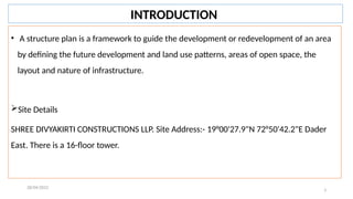 3
• A structure plan is a framework to guide the development or redevelopment of an area
by defining the future development and land use patterns, areas of open space, the
layout and nature of infrastructure.
Site Details
SHREE DIVYAKIRTI CONSTRUCTIONS LLP. Site Address:- 19°00'27.9"N 72°50'42.2"E Dader
East. There is a 16-floor tower.
28/04/2022
INTRODUCTION
 