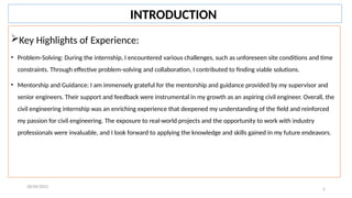 5
Key Highlights of Experience:
• Problem-Solving: During the internship, I encountered various challenges, such as unforeseen site conditions and time
constraints. Through effective problem-solving and collaboration, I contributed to finding viable solutions.
• Mentorship and Guidance: I am immensely grateful for the mentorship and guidance provided by my supervisor and
senior engineers. Their support and feedback were instrumental in my growth as an aspiring civil engineer. Overall, the
civil engineering internship was an enriching experience that deepened my understanding of the field and reinforced
my passion for civil engineering. The exposure to real-world projects and the opportunity to work with industry
professionals were invaluable, and I look forward to applying the knowledge and skills gained in my future endeavors.
28/04/2022
INTRODUCTION
 