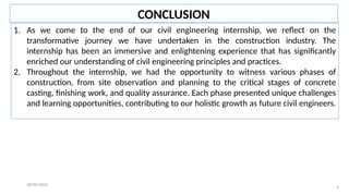 28/04/2022
6
CONCLUSION
1. As we come to the end of our civil engineering internship, we reflect on the
transformative journey we have undertaken in the construction industry. The
internship has been an immersive and enlightening experience that has significantly
enriched our understanding of civil engineering principles and practices.
2. Throughout the internship, we had the opportunity to witness various phases of
construction, from site observation and planning to the critical stages of concrete
casting, finishing work, and quality assurance. Each phase presented unique challenges
and learning opportunities, contributing to our holistic growth as future civil engineers.
 
